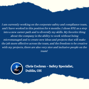 

I am currently working on the corporate safety and compliance team, and I have worked in this position for 8 months. I chose STG as a step into a new career path and to diversify my skills. My favorite thing
about the company is the ability to work without being
micromanaged and to create new ideas and projects that will make the job more effective across the team, and the freedom to be creative with my projects, there are also very nice and inclusive people on the team!
Chris Cochran - Safety Specialist,
Dublin, OH
